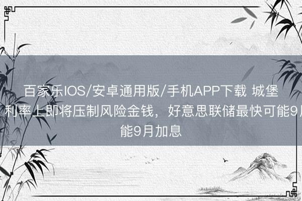 百家乐IOS/安卓通用版/手机APP下载 城堡证券:利率上即将压制风险金钱,好意思联储最快可能9月加息