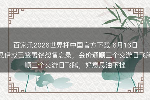 百家乐2026世界杯中国官方下载 6月16日财经早餐：好意思伊或已签署饶恕备忘录，金价通顺三个交游日飞腾，好意思油下挫
