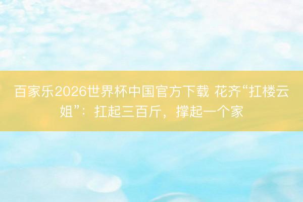 百家乐2026世界杯中国官方下载 花齐“扛楼云姐”：扛起三百斤，撑起一个家