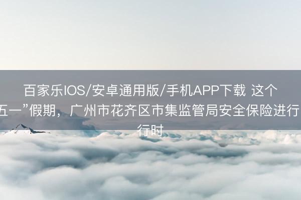 百家乐IOS/安卓通用版/手机APP下载 这个“五一”假期，广州市花齐区市集监管局安全保险进行时