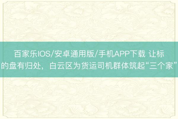 百家乐IOS/安卓通用版/手机APP下载 让标的盘有归处，白云区为货运司机群体筑起“三个家”