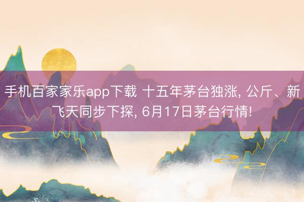 手机百家家乐app下载 十五年茅台独涨, 公斤、新飞天同步下探, 6月17日茅台行情!