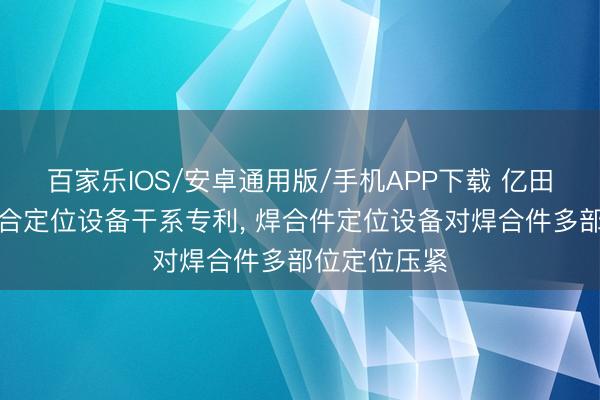 百家乐IOS/安卓通用版/手机APP下载 亿田智能得到焊合定位设备干系专利， 焊合件定位设备对焊合件多部位定位压紧