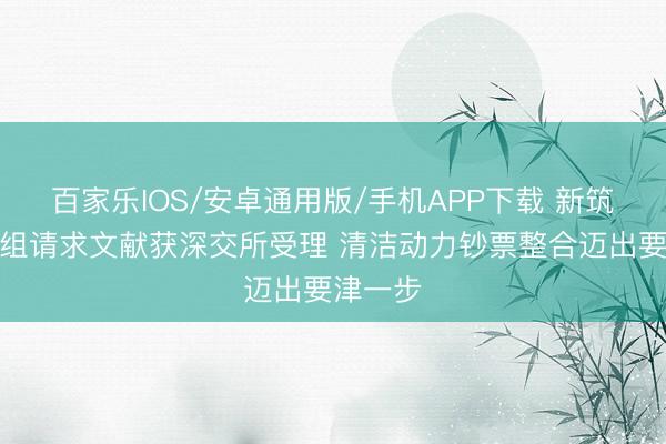 百家乐IOS/安卓通用版/手机APP下载 新筑股份重组请求文献获深交所受理 清洁动力钞票整合迈出要津一步