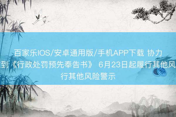 百家乐IOS/安卓通用版/手机APP下载 协力泰：收到《行政处罚预先奉告书》 6月23日起履行其他风险警示